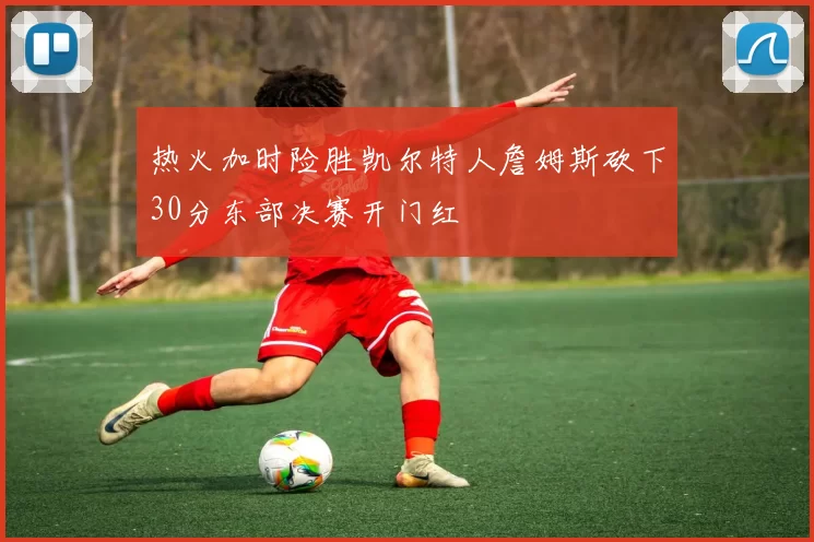 热火加时险胜凯尔特人詹姆斯砍下30分东部决赛开门红