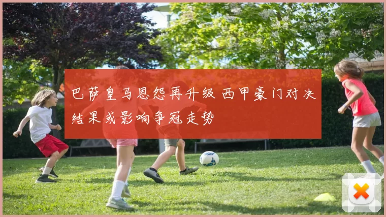 巴萨皇马恩怨再升级 西甲豪门对决结果或影响争冠走势