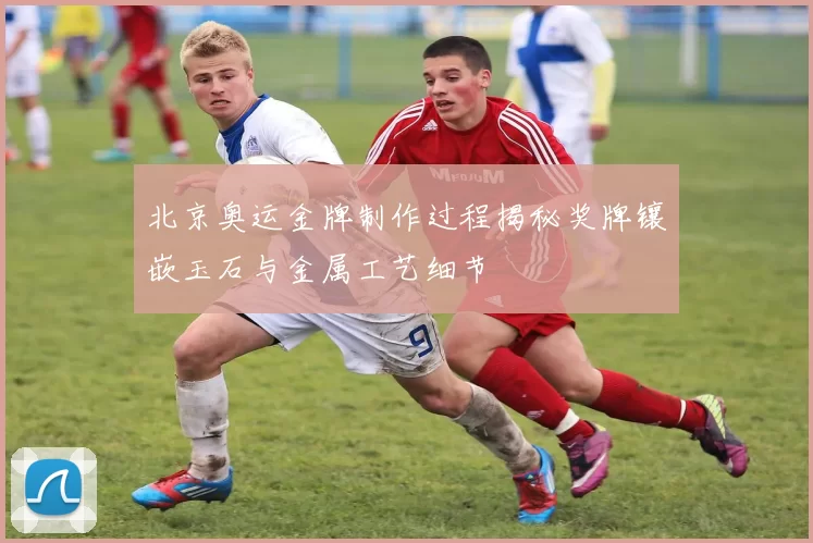 北京奥运金牌制作过程揭秘奖牌镶嵌玉石与金属工艺细节