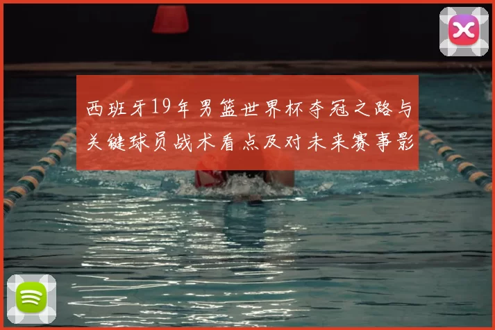 西班牙19年男篮世界杯夺冠之路与关键球员战术看点及对未来赛事影响