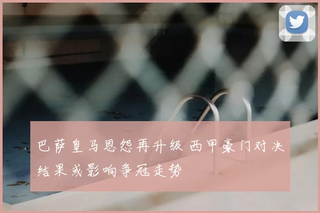 巴萨皇马恩怨再升级 西甲豪门对决结果或影响争冠走势