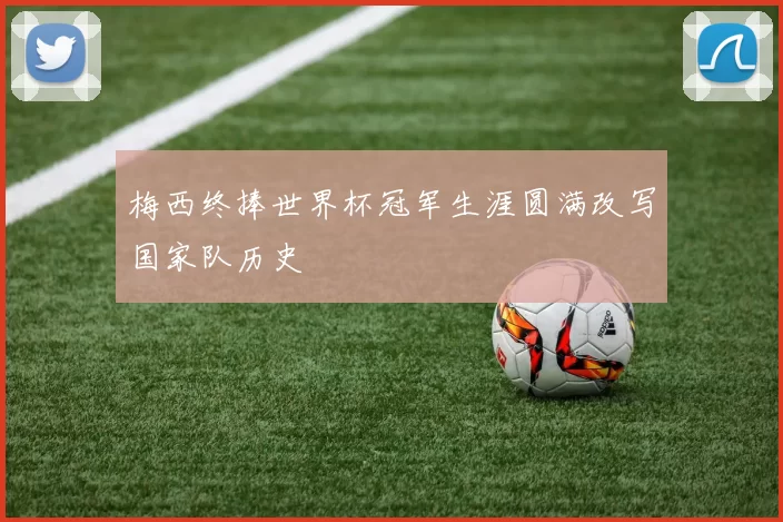 梅西终捧世界杯冠军生涯圆满改写国家队历史