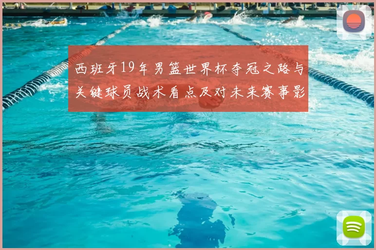 西班牙19年男篮世界杯夺冠之路与关键球员战术看点及对未来赛事影响