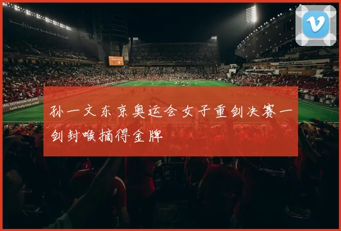 孙一文东京奥运会女子重剑决赛一剑封喉摘得金牌