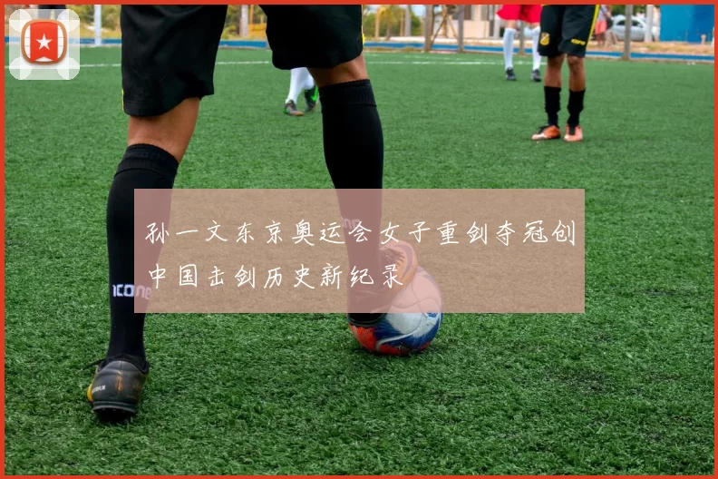 孙一文东京奥运会女子重剑夺冠创中国击剑历史新纪录