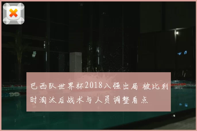 巴西队世界杯2018八强出局 被比利时淘汰后战术与人员调整看点