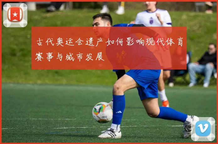 古代奥运会遗产如何影响现代体育赛事与城市发展