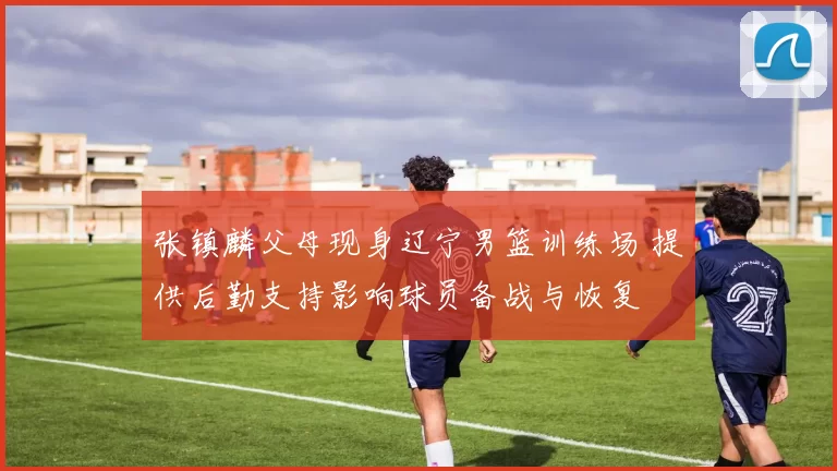 张镇麟父母现身辽宁男篮训练场 提供后勤支持影响球员备战与恢复