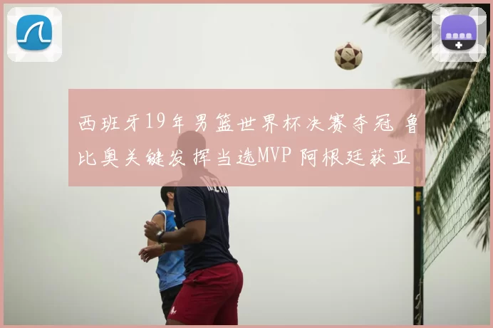 西班牙19年男篮世界杯决赛夺冠 鲁比奥关键发挥当选MVP 阿根廷获亚军