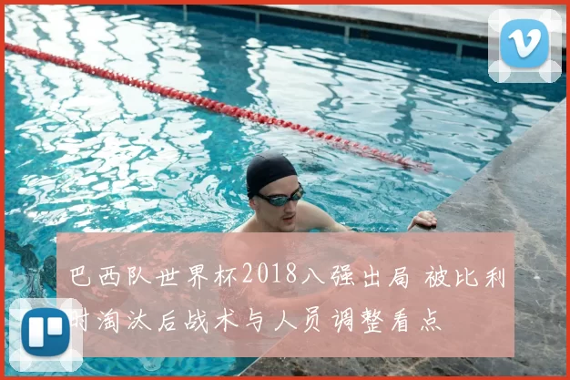 巴西队世界杯2018八强出局 被比利时淘汰后战术与人员调整看点