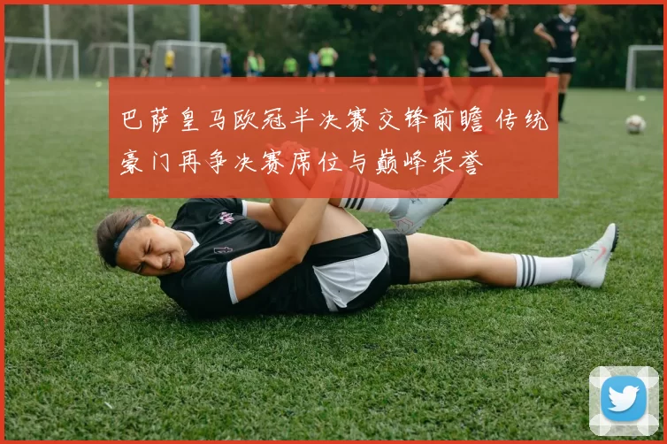 巴萨皇马欧冠半决赛交锋前瞻 传统豪门再争决赛席位与巅峰荣誉